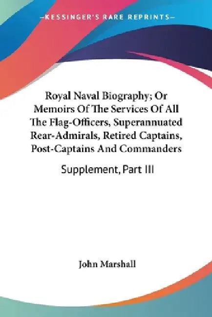 Royal Naval Biography; Or Memoirs Of The Services Of All The Flag-Officers, Superannuated Rear-Admirals, Retired Captains, Post-Captains And Commander by John Marshall