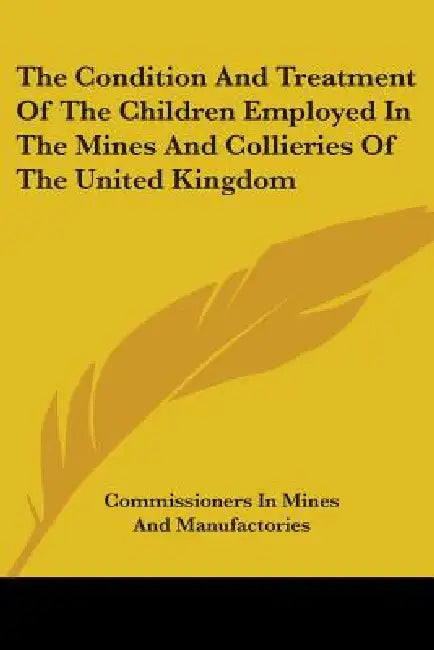 The Condition And Treatment Of The Children Employed In The Mines And Collieries Of The United Kingdom by Commissioners in Mines and Manufactories