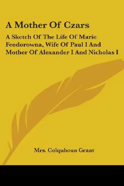 A Mother Of Czars: A Sketch Of The Life Of Marie Feodorowna, Wife Of Paul I And Mother Of Alexander I And Nicholas I by Colquhoun Grant
