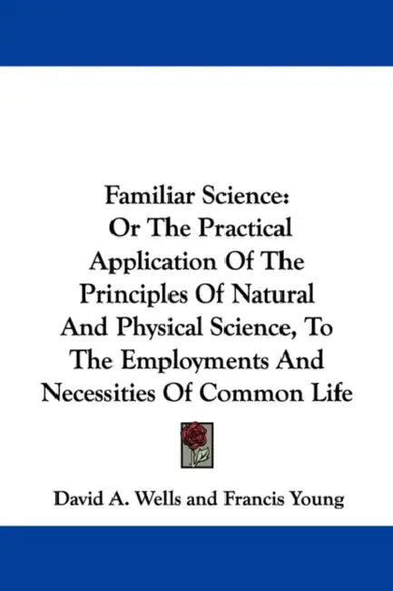 Familiar Science: Or The Practical Application Of The Principles Of Natural And Physical Science, To The Employments And Necessities Of Common Life by David a. Wells, Francis Young