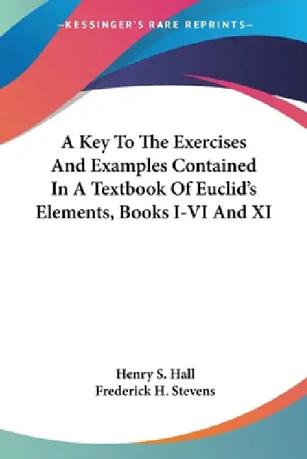A Key To The Exercises And Examples Contained In A Textbook Of Euclid's Elements, Books I-VI And XI by Henry S. Hall, Frederick H. Stevens