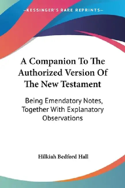 A Companion To The Authorized Version Of The New Testament: Being Emendatory Notes, Together With Explanatory Observations by Hilkiah Bedford Hall