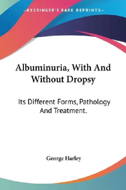 Albuminuria, With And Without Dropsy: Its Different Forms, Pathology And Treatment. by George Harley