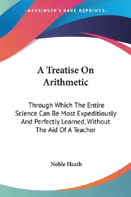 A Treatise On Arithmetic: Through Which The Entire Science Can Be Most Expeditiously And Perfectly Learned, Without The Aid Of A Teacher by Noble Heath