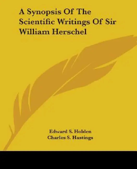 A Synopsis Of The Scientific Writings Of Sir William Herschel by Edward S. Holden, Charles S. Hastings