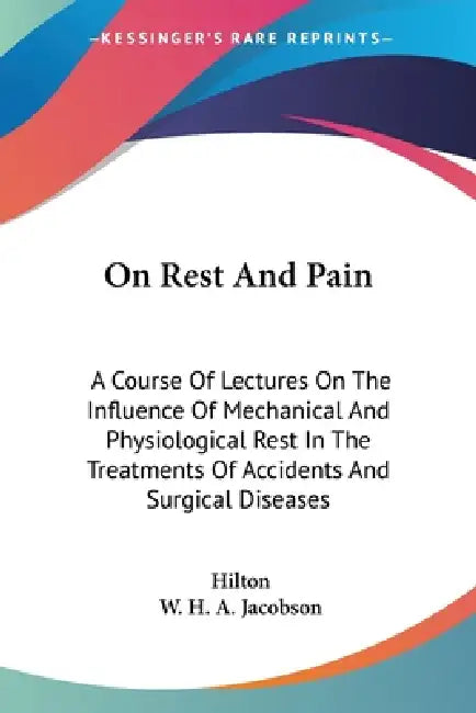 On Rest And Pain: A Course Of Lectures On The Influence Of Mechanical And Physiological Rest In The Treatments Of Accidents And Surgical Diseases by John Hilton, W. H. a. Jacobson
