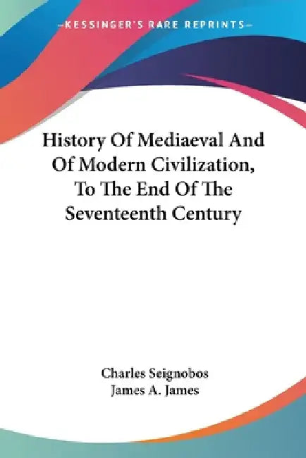 History Of Mediaeval And Of Modern Civilization, To The End Of The Seventeenth Century by Charles Seignobos, James a. James