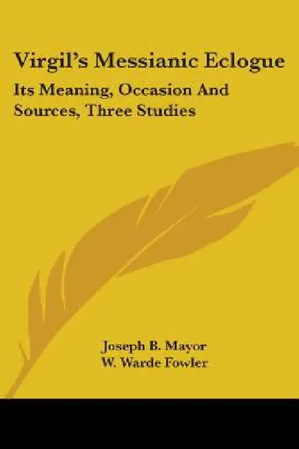 Virgil's Messianic Eclogue: Its Meaning, Occasion And Sources, Three Studies by Joseph B. Mayor, W. Warde Fowler, R. S. Conway