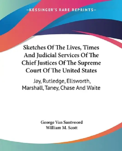 Sketches Of The Lives, Times And Judicial Services Of The Chief Justices Of The Supreme Court Of The United States: Jay, Rutledge, Ellsworth, Marshall by George Van Santvoord, William M. Scott