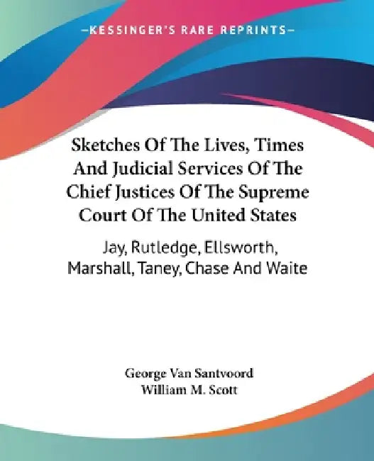 Sketches Of The Lives, Times And Judicial Services Of The Chief Justices Of The Supreme Court Of The United States: Jay, Rutledge, Ellsworth, Marshall by George Van Santvoord, William M. Scott