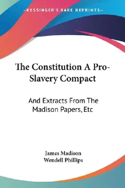 The Constitution A Pro-Slavery Compact: And Extracts From The Madison Papers, Etc by James Madison, Wendell Phillips