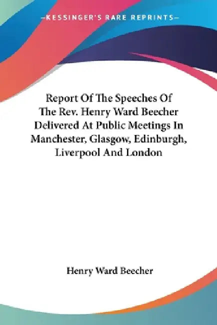 Report Of The Speeches Of The Rev. Henry Ward Beecher Delivered At Public Meetings In Manchester, Glasgow, Edinburgh, Liverpool And London by Henry Ward Beecher