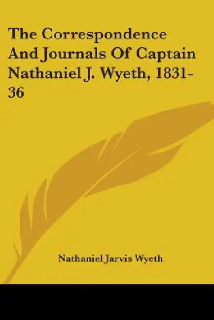 The Correspondence And Journals Of Captain Nathaniel J. Wyeth, 1831-36 by Nathaniel Jarvis Wyeth