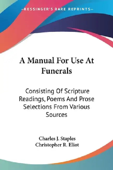 A Manual For Use At Funerals: Consisting Of Scripture Readings, Poems And Prose Selections From Various Sources by Charles J. Staples, Christopher R. Eliot