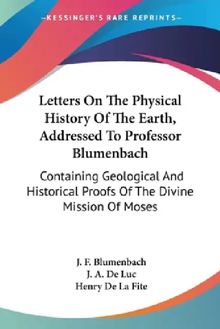 Letters On The Physical History Of The Earth, Addressed To Professor Blumenbach: Containing Geological And Historical Proofs Of The Divine Mission Of by J. F. Blumenbach, J. A. De Luc, Henry De La Fite
