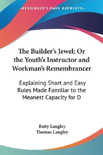 The Builder's Jewel; Or the Youth's Instructor and Workman's Remembrancer: Explaining Short and Easy Rules Made Familiar to the Meanest Capacity for D by Batty Langley, Thomas Langley