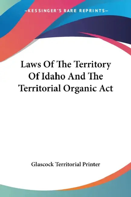 Laws Of The Territory Of Idaho And The Territorial Organic Act by Glascock Territorial Printer