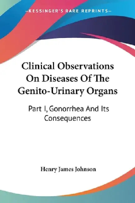 Clinical Observations On Diseases Of The Genito-Urinary Organs: Part I, Gonorrhea And Its Consequences by Henry James Johnson