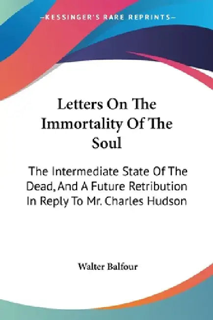 Letters On The Immortality Of The Soul: The Intermediate State Of The Dead, And A Future Retribution In Reply To Mr. Charles Hudson by Walter Balfour