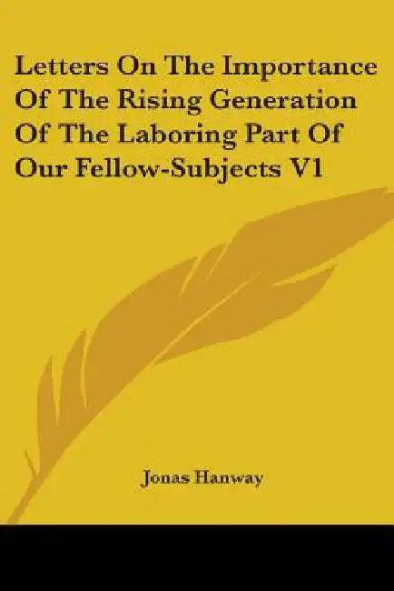 Letters On The Importance Of The Rising Generation Of The Laboring Part Of Our Fellow-Subjects V1 by Jonas Hanway
