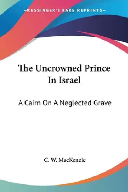 The Uncrowned Prince In Israel: A Cairn On A Neglected Grave by C. W. MacKenzie