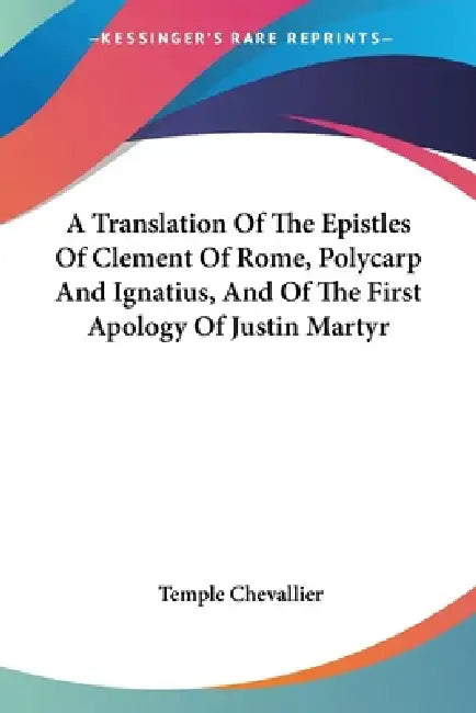 A Translation Of The Epistles Of Clement Of Rome, Polycarp And Ignatius, And Of The First Apology Of Justin Martyr by Temple Chevallier
