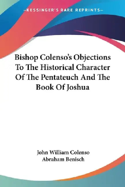 Bishop Colenso's Objections To The Historical Character Of The Pentateuch And The Book Of Joshua by John William Colenso, Abraham Benisch