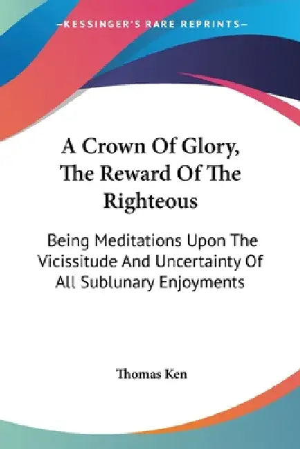 A Crown Of Glory, The Reward Of The Righteous: Being Meditations Upon The Vicissitude And Uncertainty Of All Sublunary Enjoyments by Thomas Ken