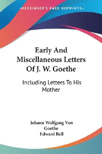 Early And Miscellaneous Letters Of J. W. Goethe: Including Letters To His Mother by Johann Wolfgang Von Goethe, Edward Bell