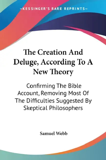 The Creation And Deluge, According To A New Theory: Confirming The Bible Account, Removing Most Of The Difficulties Suggested By Skeptical Philosopher by Samuel Webb