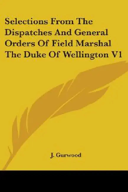 Selections From The Dispatches And General Orders Of Field Marshal The Duke Of Wellington V1 by J. Gurwood