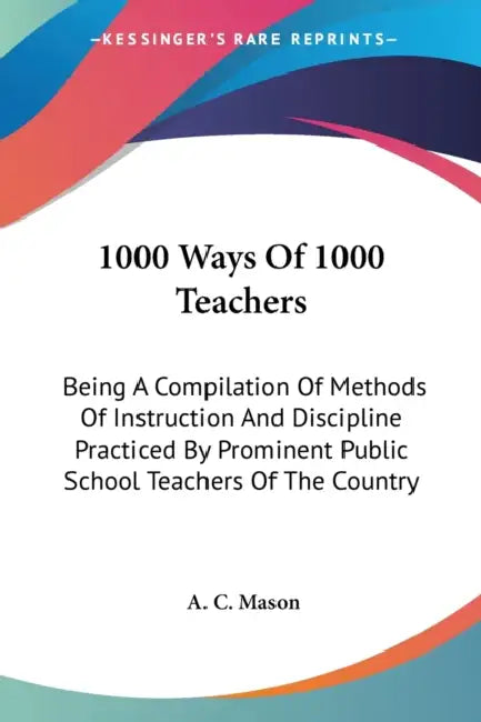 1000 Ways Of 1000 Teachers: Being A Compilation Of Methods Of Instruction And Discipline Practiced By Prominent Public School Teachers Of The Country by A. C. Mason