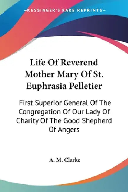 Life Of Reverend Mother Mary Of St. Euphrasia Pelletier: First Superior General Of The Congregation Of Our Lady Of Charity Of The Good Shepherd Of Ang by A. M. Clarke