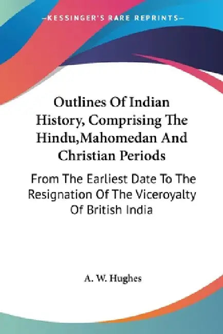 Outlines Of Indian History, Comprising The Hindu, Mahomedan And Christian Periods: From The Earliest Date To The Resignation Of The Viceroyalty Of Bri by A. W. Hughes