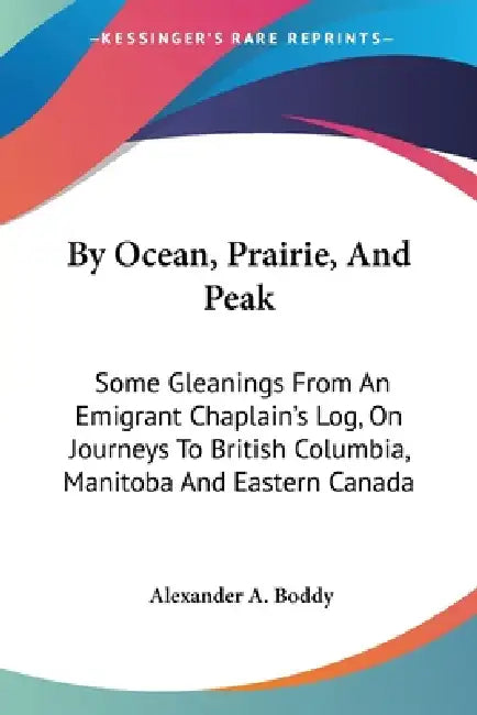 By Ocean, Prairie, And Peak: Some Gleanings From An Emigrant Chaplain's Log, On Journeys To British Columbia, Manitoba And Eastern Canada by Alexander a. Boddy
