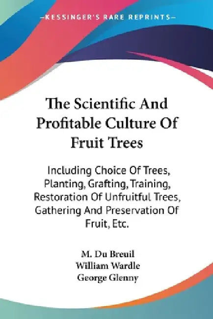 The Scientific And Profitable Culture Of Fruit Trees: Including Choice Of Trees, Planting, Grafting, Training, Restoration Of Unfruitful Trees, Gather by M. Du Breuil, William Wardle, George Glenny