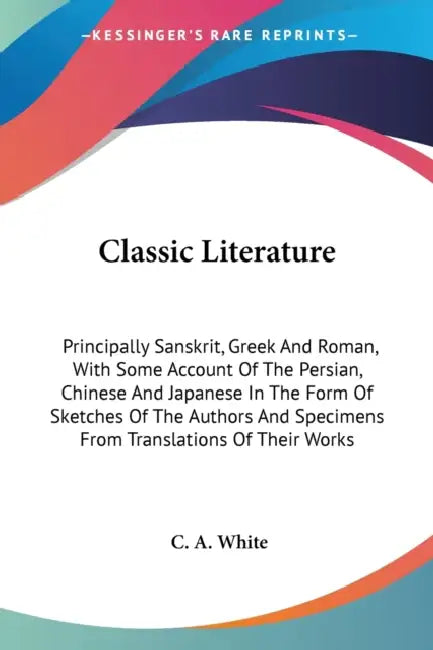 Classic Literature: Principally Sanskrit, Greek And Roman, With Some Account Of The Persian, Chinese And Japanese In The Form Of Sketches by C. A. White