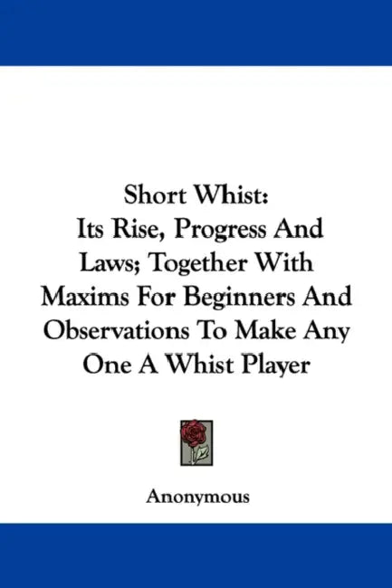 Short Whist: Its Rise, Progress And Laws; Together With Maxims For Beginners And Observations To Make Any One A Whist Player by Anonymous