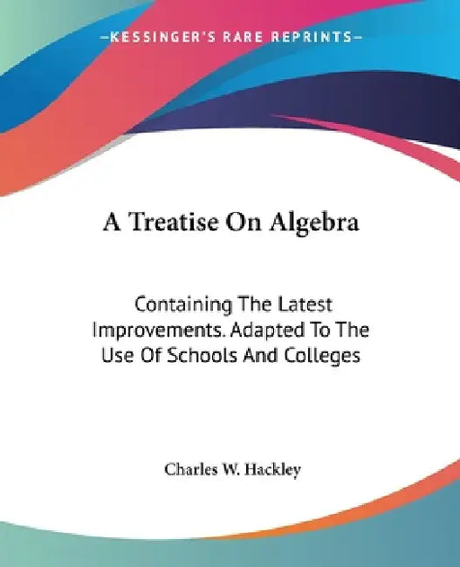 A Treatise On Algebra: Containing The Latest Improvements. Adapted To The Use Of Schools And Colleges by Charles W. Hackley