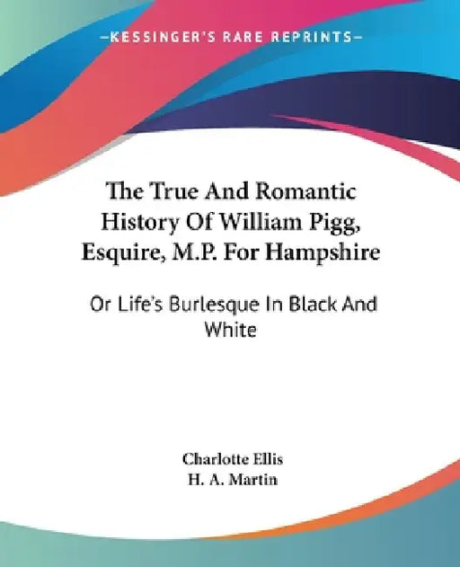 The True And Romantic History Of William Pigg, Esquire, M.P. For Hampshire: Or Life's Burlesque In Black And White by Charlotte Ellis, H. A. Martin