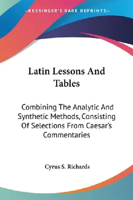 Latin Lessons And Tables: Combining The Analytic And Synthetic Methods, Consisting Of Selections From Caesar's Commentaries by Cyrus S. Richards