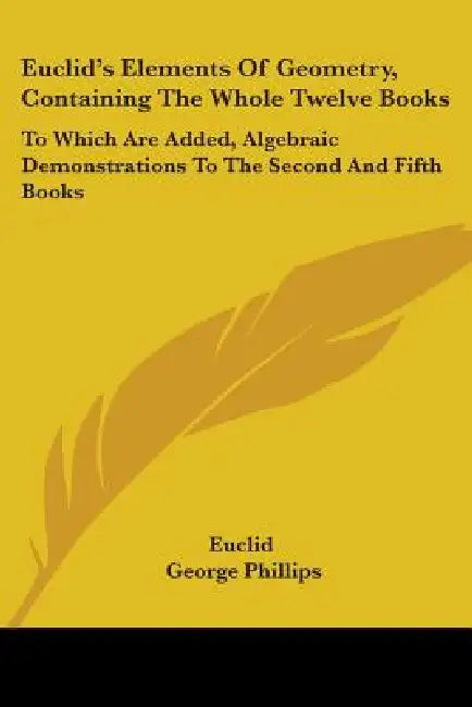Euclid's Elements Of Geometry, Containing The Whole Twelve Books: To Which Are Added, Algebraic Demonstrations To The Second And Fifth Books by Euclid, George Phillips