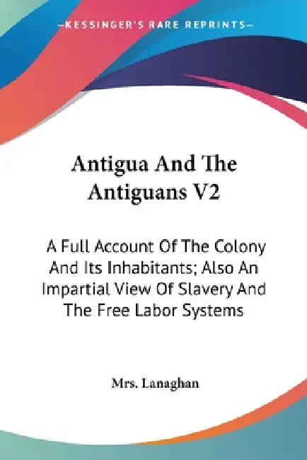 Antigua And The Antiguans V2: A Full Account Of The Colony And Its Inhabitants; Also An Impartial View Of Slavery And The Free Labor Systems by Lanaghan