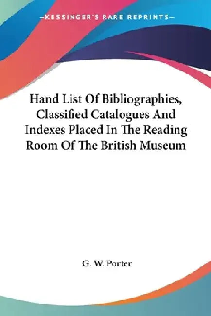 Hand List Of Bibliographies, Classified Catalogues And Indexes Placed In The Reading Room Of The British Museum by G. W. Porter
