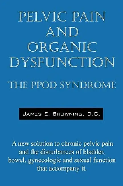 Pelvic Pain and Organic Dysfunction: The Ppod Syndrome - A New Solution to Chronic Pelvic Pain and the Disturbances of Bladder, Bowel, Gynecologic and by James E. Browning DC