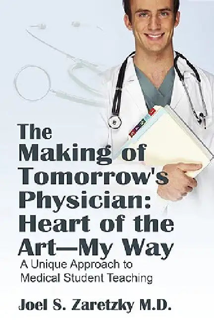 The Making of Tomorrow's Physician: Heart of the Art -- My Way: A Unique Approach to Medical Student Teaching by Joel S. Zaretzky