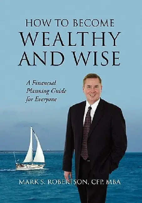 How to Become Wealthy and Wise: A Financial Planning Guide for Everyone by Mark S. Robertson Cfp Mba