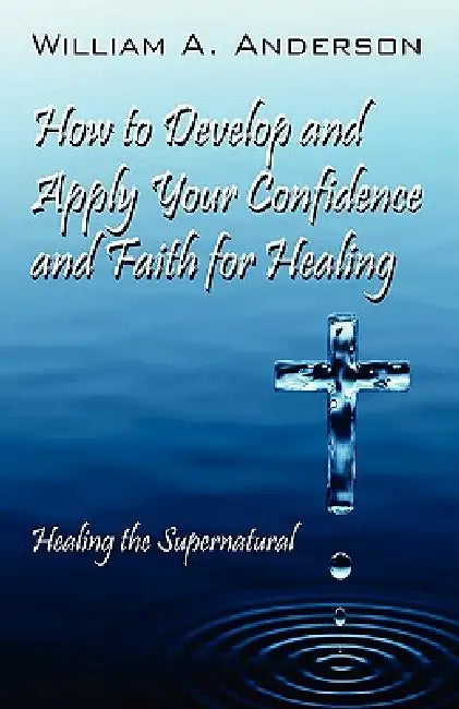How to Develop and Apply Your Confidence and Faith for Healing: Healing the Supernatural by William A. Anderson