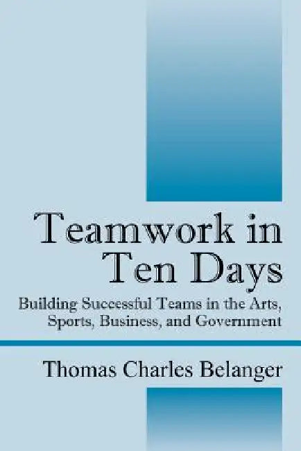 Teamwork in Ten Days: Building Successful Teams in the Arts, Sports, Business, and Government by Thomas Charles Belanger