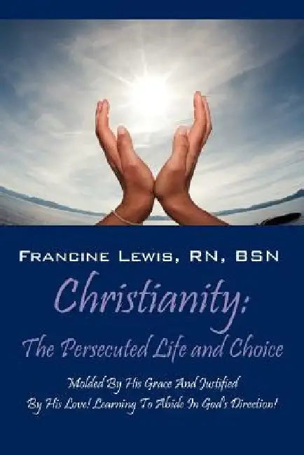 Christianity: The Persecuted Life and Choice: Molded by His Grace and Justified by His Love! Learning to Abide in God's Direction! by Francine Lewis Bsn